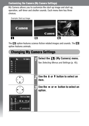 Page 130128
Customizing the Camera (My Camera Settings)
My Camera allows you to customize the start-up image and start-up, 
operation, self-timer and shutter sounds. Each menu item has three 
choices.
The   option features science fiction related images and sounds. The   
option features animals.
Changing My Camera Settings
1Select the   (My Camera) menu.
See Selecting Menus and Settings (p. 45).
2Use the   or   button to select an 
item.
3Use the   or   button to select an 
option.
Example: Start-up Image
 