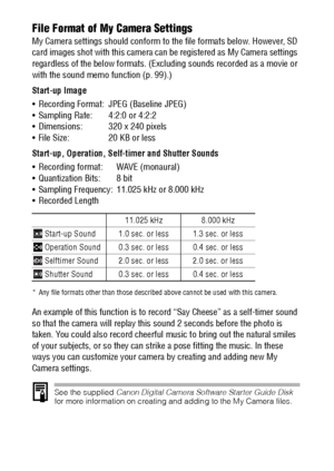 Page 134132File Format of My Camera Settings
My Camera settings should conform to the file formats below. However, SD 
card images shot with this camera can be registered as My Camera settings 
regardless of the below formats. (Excluding sounds recorded as a movie or 
with the sound memo function (p. 99).)
Start-up Image
 Recording Format: JPEG (Baseline JPEG)
 Sampling Rate: 4:2:0 or 4:2:2
 Dimensions: 320 x 240 pixels
 File Size: 20 KB or less
Start-up, Operation, Self-timer and Shutter Sounds
 Recording...