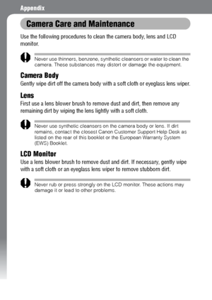 Page 142140
Appendix
Camera Care and Maintenance
Use the following procedures to clean the camera body, lens and LCD 
monitor.
Never use thinners, benzene, synthetic cleansers or water to clean the 
camera. These substances may distort or damage the equipment.
Camera Body
Gently wipe dirt off the camera body with a soft cloth or eyeglass lens wiper.
Lens
First use a lens blower brush to remove dust and dirt, then remove any 
remaining dirt by wiping the lens lightly with a soft cloth.
Never use synthetic...