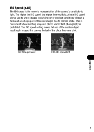 Page 151149
Appendix
ISO Speed (p.87)
The ISO speed is the numeric representation of the camera’s sensitivity to 
light. The higher the ISO speed, the higher the sensitivity. A high ISO speed 
allows you to shoot images in dark indoor or outdoor conditions without a 
flash and also helps prevent blurred images due to camera shake. This is 
convenient when shooting images in places where flash photography is 
prohibited. The ISO speed setting makes full use of the available light, 
resulting in images that convey...