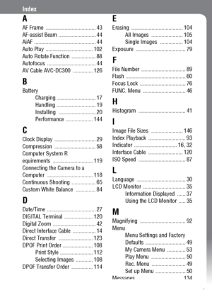 Page 153151
Index
A
AF Frame  ................................... 43
AF-assist Beam .......................... 44
AiAF ........................................... 44
Auto Play  ................................. 102
Auto Rotate Function  ................. 88
Autofocus .................................. 44
AV Cable AVC-DC300  .............. 126
B
Battery
Charging ........................... 17
Handling ........................... 19
Installing .......................... 20
Performance ................... 144
C...