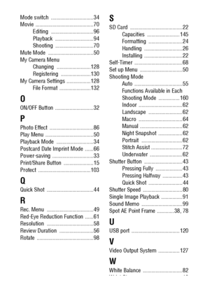 Page 154152
Mode switch  .............................. 34
Movie ......................................... 70
Editing .............................. 96
Playback ........................... 94
Shooting ........................... 70
Mute Mode  ................................ 50
My Camera Menu
Changing ........................128
Registering .....................130
My Camera Settings ................. 128
File Format  ......................132
O
ON/OFF Button  ........................... 32
P
Photo Effect...