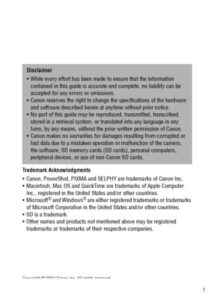 Page 155153
Trademark Acknowledgments 
 Canon, PowerShot, PIXMA and SELPHY are trademarks of Canon Inc.
 Macintosh, Mac OS and QuickTime are trademarks of Apple Computer 
Inc., registered in the United States and/or other countries.
Microsoft
® and Windows® are either registered trademarks or trademarks 
of Microsoft Corporation in the United States and/or other countries.
 SD is a trademark.
 Other names and products not mentioned above may be registered 
trademarks or trademarks of their respective...