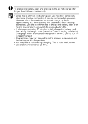 Page 2018
To protect the battery pack and prolong its life, do not charge it for 
longer than 24 hours continuously.
 Since this is a lithium ion battery pack, you need not completely 
discharge it before recharging. It can be recharged at any point. 
However, since the maximum number of charge cycles is 
approximately 300 times (battery life, based on Canons testing 
standards), you are recommended to charge the battery pack after 
having discharged it completely to prolong battery life.
 It takes...