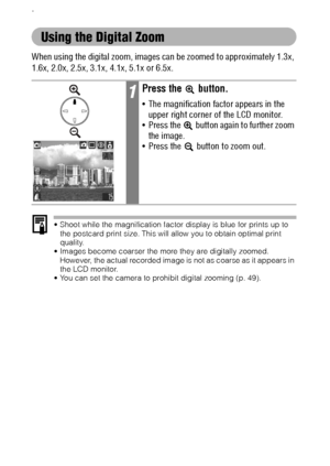 Page 4442
.
Using the Digital Zoom
When using the digital zoom, images can be zoomed to approximately 1.3x, 
1.6x, 2.0x, 2.5x, 3.1x, 4.1x, 5.1x or 6.5x.
 Shoot while the magnification factor display is blue for prints up to 
the postcard print size. This will allow you to obtain optimal print 
quality.
 Images become coarser the more they are digitally zoomed. 
However, the actual recorded image is not as coarse as it appears in 
the LCD monitor.
 You can set the camera to prohibit digital zooming (p. 49)....