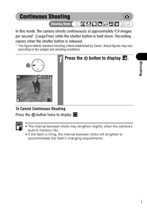 Page 6765
Shooting
Continuous Shooting
In this mode, the camera shoots continuously at approximately 0.9 images 
per second* (Large/Fine) while the shutter button is held down. Recording 
ceases when the shutter button is released.
* This figure reflects standard shooting criteria established by Canon. Actual figures may vary 
according to the subject and shooting conditions.
To Cancel Continuous Shooting
Press the   button twice to display  .
 The interval between shots may lengthen slightly when the camera’s...