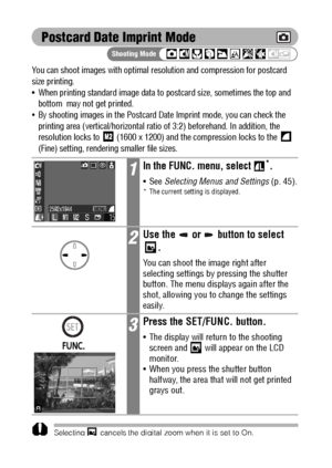 Page 6866
Postcard Date Imprint Mode
You can shoot images with optimal resolution and compression for postcard 
size printing.
 When printing standard image data to postcard size, sometimes the top and 
bottom  may not get printed.
By shooting images in the Postcard Date Imprint mode, you can check the 
printing area (vertical/horizontal ratio of 3:2) beforehand. In addition, the 
resolution locks to   (1600 x 1200) and the compression locks to the   
(Fine) setting, rendering smaller file sizes....