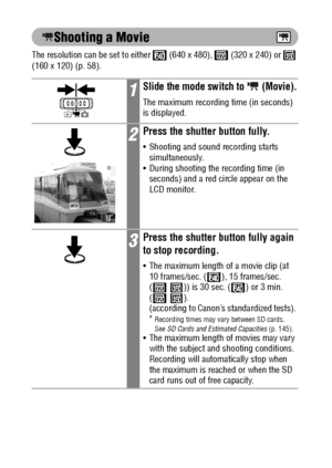 Page 7270
Shooting a Movie
The resolution can be set to either   (640 x 480),   (320 x 240) or   
(160 x 120) (p. 58).
1Slide the mode switch to   (Movie).
The maximum recording time (in seconds) 
is displayed.
2Press the shutter button fully.
 Shooting and sound recording starts 
simultaneously.
 During shooting the recording time (in 
seconds) and a red circle appear on the 
LCD monitor.
3Press the shutter button fully again 
to stop recording.
 The maximum length of a movie clip (at 
10 frames/sec. ( ),...