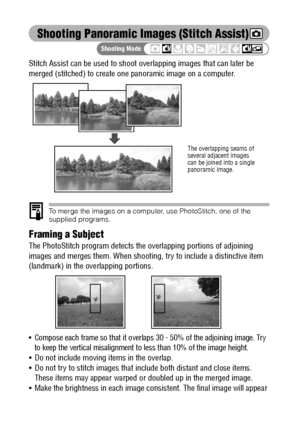 Page 7472
Shooting Panoramic Images (Stitch Assist)
Stitch Assist can be used to shoot overlapping images that can later be 
merged (stitched) to create one panoramic image on a computer.
To merge the images on a computer, use PhotoStitch, one of the 
supplied programs.
Framing a Subject
The PhotoStitch program detects the overlapping portions of adjoining 
images and merges them. When shooting, try to include a distinctive item 
(landmark) in the overlapping portions.
 Compose each frame so that it overlaps...