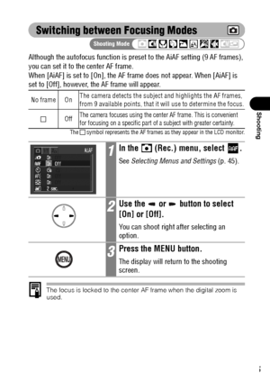 Page 7775
Shooting
Switching between Focusing Modes
Although the autofocus function is preset to the AiAF setting (9 AF frames), 
you can set it to the center AF frame.
When [AiAF] is set to [On], the AF frame does not appear. When [AiAF] is 
set to [Off], however, the AF frame will appear.
The   symbol represents the AF frames as they appear in the LCD monitor.
The focus is locked to the center AF frame when the digital zoom is 
used.
No frame OnThe camera detects the subject and highlights the AF frames,...