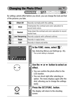 Page 8886
Changing the Photo Effect
By setting a photo effect before you shoot, you can change the look and feel 
of the pictures you take.  
Effect OffRecords normally with this setting.
VividEmphasizes the contrast and color saturation to 
record bold colors.
Neutral
Tones down the contrast and color saturation to record 
neutral hues.
Low SharpeningRecords subjects with softened outlines.
SepiaRecords in sepia tones.
B/WRecords in black and white.
1In the FUNC. menu, select *.
See Selecting Menus and...