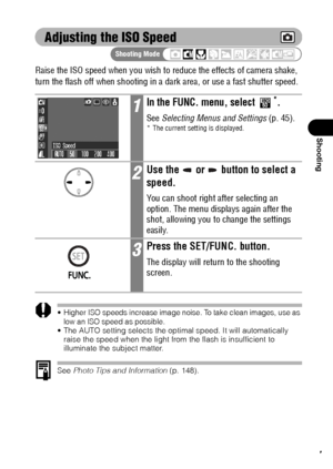 Page 8987
Shooting
Adjusting the ISO Speed
Raise the ISO speed when you wish to reduce the effects of camera shake, 
turn the flash off when shooting in a dark area, or use a fast shutter speed.
Higher ISO speeds increase image noise. To take clean images, use as 
low an ISO speed as possible.
 The AUTO setting selects the optimal speed. It will automatically 
raise the speed when the light from the flash is insufficient to 
illuminate the subject matter.
See Photo Tips and Information (p. 148).
1In the FUNC....