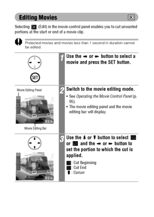 Page 9896
Editing Movies
Selecting   (Edit) in the movie control panel enables you to cut unwanted 
portions at the start or end of a movie clip.
Protected movies and movies less than 1 second in duration cannot 
be edited.
1Use the   or   button to select a 
movie and press the SET button.
2Switch to the movie editing mode.
See Operating the Movie Control Panel (p. 
95).
 The movie editing panel and the movie 
editing bar will display.
3Use the   or   button to select   
or   and the   or   button to 
set...