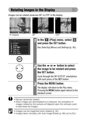 Page 10098
Rotating Images in the Display
Images can be rotated clockwise 90° or 270° in the display.
 Movies cannot be rotated.
 When images are downloaded to a computer, the orientation of 
images rotated by the camera will depend upon the software used 
to download the images.
 Images can be magnified when rotated (p. 92).
 Images taken vertically with Auto Image Rotate (p. 88) set to [On] 
will automatically be rotated to the vertical position when viewed on 
the camera’s LCD monitor.
1In the   (Play)...