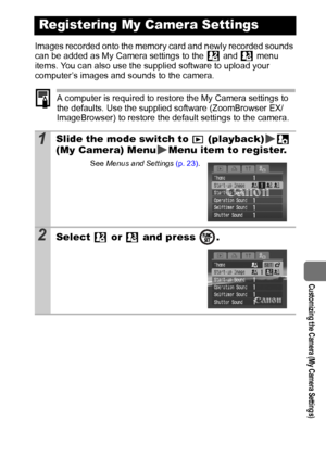 Page 101  Customizing the Camera (My Camera Settings)
99
Images recorded onto the memory card and newly recorded sounds 
can be added as My Camera settings to the   and   menu 
items. You can also use the supplied software to upload your 
computer’s images and sounds to the camera.
A computer is required to restore the My Camera settings to 
the defaults. Use the supplied software (ZoomBrowser EX/
ImageBrowser) to restore the default settings to the camera.
Registering My Camera Settings
1Slide the mode switch...