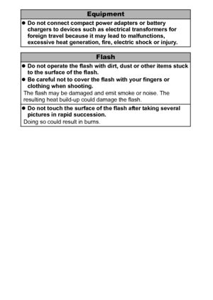 Page 1210
Equipment
zDo not connect compact power adapters or battery 
chargers to devices such as electrical transformers for 
foreign travel because it may lead to malfunctions, 
excessive heat generation, fire, electric shock or injury.
Flash
zDo not operate the flash with dirt, dust or other items stuck 
to the surface of the flash.
zBe careful not to cover the flash with your fingers or 
clothing when shooting.
The flash may be damaged and emit smoke or noise. The 
resulting heat build-up could damage the...