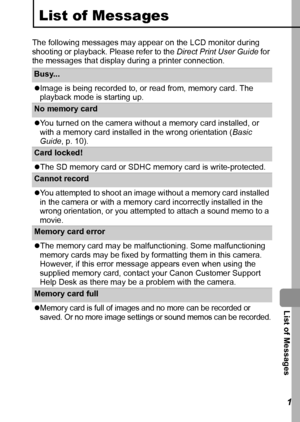 Page 113  List of Messages
111
List of Messages
The following messages may appear on the LCD monitor during 
shooting or playback. Please refer to the Direct Print User Guide for 
the messages that display during a printer connection.
Busy... 
zImage is being recorded to, or read from, memory card. The 
playback mode is starting up.
No memory card
zYou turned on the camera without a memory card installed, or 
with a memory card installed in the wrong orientation (Basic 
Guide, p. 10).
Card locked! 
zThe SD...