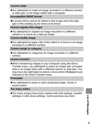 Page 115  List of Messages
113
Cannot rotate 
zYou attempted to rotate an image recorded in a different camera 
or data type, or an image edited with a computer.
Incompatible WAVE format. 
zA sound memo cannot be added to this image since the data 
type of the existing sound memo is incorrect.
Cannot register this image! 
zYou attempted to register an image recorded in a different 
camera or a movie as a start-up image.
Cannot modify image
zYou attempted to apply a My Colors effect to a movie or an image...