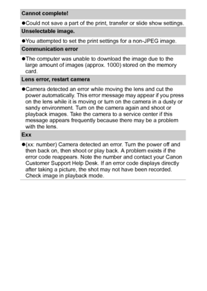 Page 116114
Cannot complete! 
zCould not save a part of the print, transfer or slide show settings.
Unselectable image. 
zYou attempted to set the print settings for a non-JPEG image.
Communication error
zThe computer was unable to download the image due to the 
large amount of images (approx. 1000) stored on the memory 
card.
Lens error, restart camera
zCamera detected an error while moving the lens and cut the 
power automatically. This error message may appear if you press 
on the lens while it is moving or...