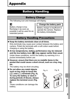 Page 117  Appendix
115
Appendix
Batter y Handling
Battery Charge
The following icon and message will display.
Batter y Handling Precautions
zKeep the battery terminals clean at all times.
Dirty terminals may cause poor contact between the battery and 
camera. Polish the terminals with a soft cotton swab before 
charging or using the battery.
zAt low temperatures, battery performance may be reduced 
and the low battery icon ( ) may appear earlier than usual.
Under these conditions, revive the battery by warming...