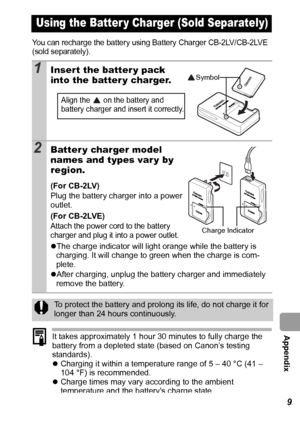 Page 121  Appendix
119
You can recharge the battery using Battery Charger CB-2LV/CB-2LVE 
(sold separately).
It takes approximately 1 hour 30 minutes to fully charge the 
battery from a depleted state (based on Canon’s testing 
standards).
zCharging it within a temperature range of 5 – 40 °C (41 – 
104 °F) is recommended.
zCharge times may vary according to the ambient 
temperature and the batterys charge state.
Using the Batter y Charger (Sold Separately)
1Insert the batter y pack 
into the batter y charger....