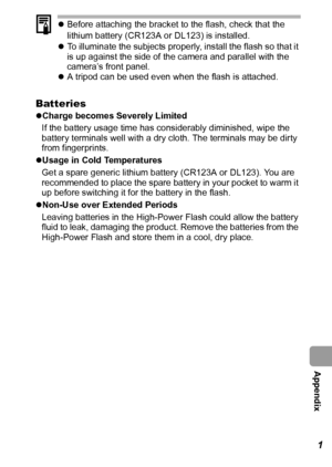 Page 123  Appendix
121
zBefore attaching the bracket to the flash, check that the 
lithium battery (CR123A or DL123) is installed.
zTo illuminate the subjects properly, install the flash so that it 
is up against the side of the camera and parallel with the 
camera’s front panel.
zA tripod can be used even when the flash is attached.
Batteries
zCharge becomes Severely Limited
If the battery usage time has considerably diminished, wipe the 
battery terminals well with a dry cloth. The terminals may be dirty 
from...