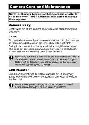 Page 124122
Camera Body
Gently wipe dirt off the camera body with a soft cloth or eyeglass 
lens wiper.
Lens
First use a lens blower brush to remove dust and dirt, then remove 
any remaining dirt by wiping the lens lightly with a soft cloth.
Owing to its construction, the lens will retract slightly when wiped. 
This does not constitute a malfunction, however, be careful not to 
let dust and dirt into the body while it is in this state.
LCD Monitor
Use a lens blower brush to remove dust and dirt. If necessary,...