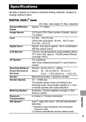 Page 125  Appendix
123
All data is based on Canon’s standard testing methods. Subject to 
change without notice.
DIGITAL IXUS i7 zoom
Specifications
(W): Max. wide angle (T): Max. telephoto
Camera Effective 
PixelsApprox. 7.1 million
Image Sensor1/2.5-inch CCD (Total number of pixels: Approx. 
7.4 million)
Lens6.3 (W) – 14.9 (T) mm
(35mm film equivalent: 38 (W) – 90 (T) mm)
f/3.2 (W) – f/5.4 (T)
Digital ZoomApprox. 4.0x (Up to approx. 10x in combination 
with the optical zoom)
LCD Monitor1.8-inch,...