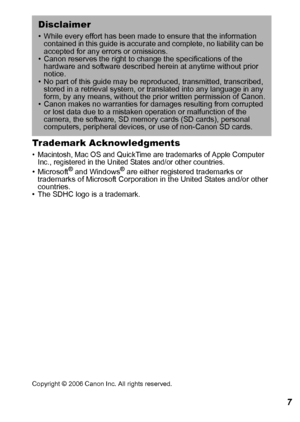 Page 139137 Trademark Acknowledgments 
• Macintosh, Mac OS and QuickTime are trademarks of Apple Computer 
Inc., registered in the United States and/or other countries.
•Microsoft® and Windows® are either registered trademarks or 
trademarks of Microsoft Corporation in the United States and/or other 
countries.
• The SDHC logo is a trademark.
Copyright © 2006 Canon Inc. All rights reserved.
Disclaimer 
• While every effort has been made to ensure that the information 
contained in this guide is accurate and...