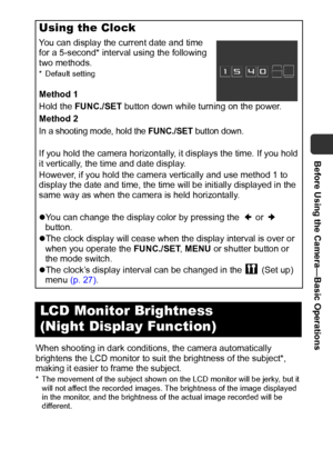 Page 15Before Using the Camera—Basic Operations
13
When shooting in dark conditions, the camera automatically 
brightens the LCD monitor to suit the brightness of the subject*, 
making it easier to frame the subject.
* The movement of the subject shown on the LCD monitor will be jerky, but it 
will not affect the recorded images. The brightness of the image displayed 
in the monitor, and the brightness of the actual image recorded will be 
different. 
Using the Clock
You can display the current date and time...