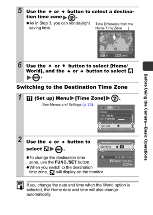 Page 23Before Using the Camera—Basic Operations
21
Switching to the Destination Time Zone
If you change the date and time when the World option is 
selected, the Home date and time will also change 
automatically.
5Use the   or   button to select a destina-
tion time zone .
zAs in Step 3, you can set daylight 
saving time.
6Use the   or   button to select [Home/
World], and the   or   button to select   
.
1 (Set up) Menu [Time Zone] .
See Menus and Settings (p. 23).
2Use the   or   button to 
select 
.
zTo...