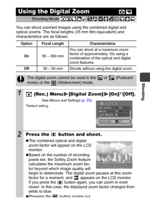 Page 35Shooting
33
You can shoot zoomed images using the combined digital and 
optical zooms. The focal lengths (35 mm film equivalent) and 
characteristics are as follows. 
Using the Digital Zoom  
Shooting Mode 
Option Focal Length Characteristics
On
38 – 360 mmYou can shoot at a maximum zoom 
factor of approximately 10x using a 
combination of the optical and digital 
zoom features.
Off38 – 90 mm  Shoots without using the digital zoom.
The digital zoom cannot be used in the   or   (Postcard 
mode) or the...