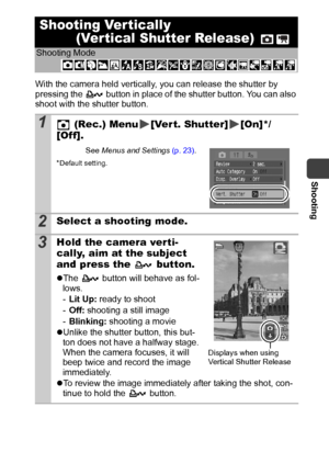 Page 39Shooting
37
With the camera held vertically, you can release the shutter by 
pressing the   button in place of the shutter button. You can also 
shoot with the shutter button.
Shooting Ver tically
 (Ver tical Shutter Release) 
Shooting Mode
 
1 (Rec.) Menu [Ver t. Shutter] [On]*/
[Off].
See Menus and Settings (p. 23).
*Default setting.
2Select a shooting mode.
3Hold the camera verti-
cally, aim at the subject 
and press the   button.
zThe   button will behave as fol-
lows.
-Lit Up: ready to shoot
-Off:...