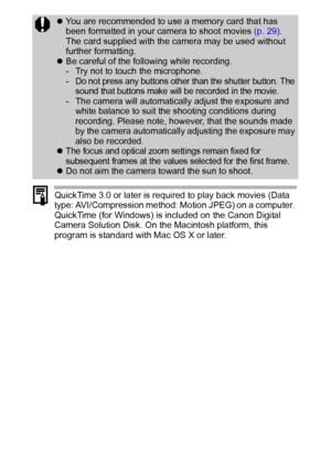 Page 4240
QuickTime 3.0 or later is required to play back movies (Data 
type: AVI/Compression method: Motion JPEG) on a computer. 
QuickTime (for Windows) is included on the Canon Digital 
Camera Solution Disk. On the Macintosh platform, this 
program is standard with Mac OS X or later.
zYou are recommended to use a memory card that has 
been formatted in your camera to shoot movies (p. 29). 
The card supplied with the camera may be used without 
further formatting.
zBe careful of the following while...