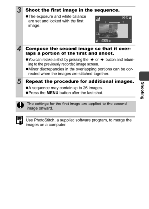 Page 45Shooting
43
Use PhotoStitch, a supplied software program, to merge the 
images on a computer.
3Shoot the first image in the sequence.
zThe exposure and white balance 
are set and locked with the first 
image.
4Compose the second image so that it over-
laps a por tion of the first and shoot.
zYou can retake a shot by pressing the   or   button and return-
ing to the previously recorded image screen.
zMinor discrepancies in the overlapping portions can be cor-
rected when the images are stitched together....