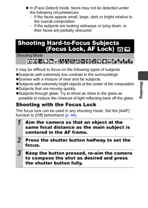 Page 47Shooting
45
zIn [Face Detect] mode, faces may not be detected under 
the following circumstances.
- If the faces appear small, large, dark or bright relative to 
the overall composition. 
- If the subjects are looking sideways or lying down, or 
their faces are partially obscured.
It may be difficult to focus on the following types of subjects.
zSubjects with extremely low contrast to the surroundings
zScenes with a mixture of near and far subjects.
z
Subjects with extremely bright objects at the center...