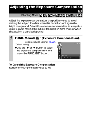 Page 5048
Adjust the exposure compensation to a positive value to avoid 
making the subject too dark when it is backlit or shot against a 
bright background. Adjust the exposure compensation to a negative 
value to avoid making the subject too bright in night shots or when 
shot against a dark background.
To Cancel the Exposure Compensation
Restore the compensation value to [0]. 
Adjusting the Exposure Compensation
Shooting Mode 
1FUNC. Menu * (Exposure Compensation).
See Menus and Settings (p. 22).* Default...
