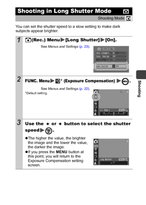 Page 51Shooting
49
You can set the shutter speed to a slow setting to make dark 
subjects appear brighter.
Shooting in Long Shutter Mode
Shooting Mode 
1(Rec.) Menu [Long Shutter] [On].
See Menus and Settings (p. 23).
2FUNC. Menu * (Exposure Compensation)  .
See Menus and Settings (p. 22).*Default setting.
3Use the   or   button to select the shutter 
speed .
zThe higher the value, the brighter 
the image and the lower the value, 
the darker the image.
zIf you press the MENU button at 
this point, you will...