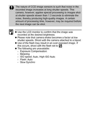 Page 5250
zUse the LCD monitor to confirm that the image was 
recorded at the desired brightness.
zPlease note that camera shake becomes a factor at low 
shutter speeds. Shoot with the camera attached to a tripod.
zUse of the flash may result in an over-exposed image. If 
this occurs, shoot with the flash set to  .
zThe following are unavailable:
- Exposure Compensation
-Metering
- ISO speed: Auto, High ISO Auto
- Flash: Auto
-Slow Synchro
The nature of CCD image sensors is such that noise in the 
recorded...