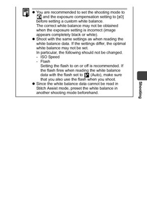 Page 55Shooting
53
zYou are recommended to set the shooting mode to 
 and the exposure compensation setting to [±0] 
before setting a custom white balance.
The correct white balance may not be obtained 
when the exposure setting is incorrect (image 
appears completely black or white).
zShoot with the same settings as when reading the 
white balance data. If the settings differ, the optimal 
white balance may not be set.
In particular, the following should not be changed.
- ISO Speed
-Flash
Setting the flash to...
