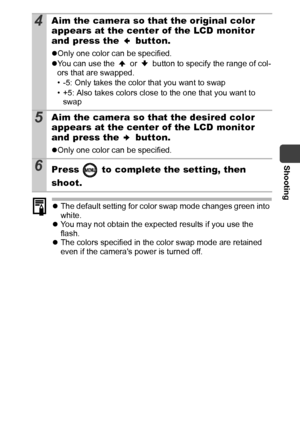 Page 61Shooting
59
zThe default setting for color swap mode changes green into 
white.
zYou may not obtain the expected results if you use the 
flash.
zThe colors specified in the color swap mode are retained 
even if the cameras power is turned off.
4Aim the camera so that the original color 
appears at the center of the LCD monitor 
and press the   button.
zOnly one color can be specified.
zYou can use the   or   button to specify the range of col-
ors that are swapped.
• -5: Only takes the color that you...