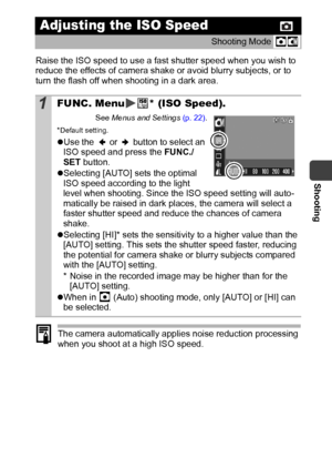 Page 63Shooting
61
Raise the ISO speed to use a fast shutter speed when you wish to 
reduce the effects of camera shake or avoid blurry subjects, or to 
turn the flash off when shooting in a dark area.
The camera automatically applies noise reduction processing 
when you shoot at a high ISO speed. 
Adjusting the ISO Speed
Shooting Mode 
1FUNC. Menu * (ISO Speed).
See Menus and Settings (p. 22).
*Default setting.
zUse the   or   button to select an 
ISO speed and press the FUNC./
SET button.
zSelecting [AUTO]...