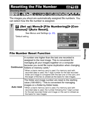 Page 67Shooting
65
The images you shoot are automatically assigned file numbers. You 
can select how the file number is assigned.
File Number Reset Function
Resetting the File Number
Shooting Mode
 
1 (Set up) Menu [File Numbering] [Con-
tinuous]*/[Auto Reset].
See Menus and Settings (p. 23).
*Default setting.
Continuous
A number one higher than the last one recorded is 
assigned to the next image. This is convenient for 
managing all your images together on a computer 
because you avoid file name duplication...