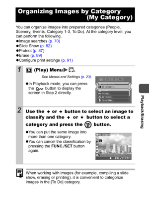 Page 71  Playback/Erasing
69
You can organize images into prepared categories (People, 
Scenery, Events, Category 1-3, To Do). At the category level, you 
can perform the following.
zImage searches (p. 70) 
zSlide Show (p. 82)
zProtect (p. 87)
zErase (p. 89)
zConfigure print settings (p. 91)
When working with images (for example, compiling a slide 
show, erasing or printing), it is convenient to categorize 
images in the [To Do] category.
Organizing Images by Categor y 
(My Categor y)
1 (Play) Menu .
See Menus...