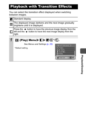 Page 79  Playback/Erasing
77
You can select the transition effect displayed when switching 
between images. 
Playback with Transition Effects
Standard display.
The displayed image darkens and the next image gradually 
brightens until it is displayed.
Press the   button to have the previous image display from the 
left and the   button to have the next image display from the 
right. 
1 (Play) Menu /*/.
See Menus and Settings (p. 23).
*Default setting.
 