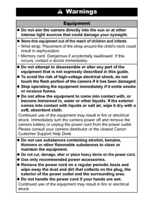 Page 97
 War nings
Equipment
zDo not aim the camera directly into the sun or at other 
intense light sources that could damage your eyesight.
z
Store this equipment out of the reach of children and infants. 
• Wrist strap: Placement of the strap around the childs neck could 
result in asphyxiation.
• Memory card: Dangerous if accidentally swallowed. If this 
occurs, contact a doctor immediately.
zDo not attempt to disassemble or alter any part of the 
equipment that is not expressly described in this guide.
z...