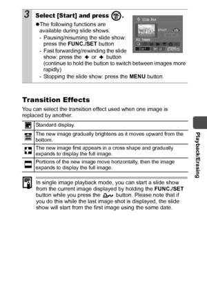 Page 85  Playback/Erasing
83
Transition Effects
You can select the transition effect used when one image is 
replaced by another.
In single image playback mode, you can start a slide show 
from the current image displayed by holding the FUNC./SET 
button while you press the   button. Please note that if 
you do this while the last image shot is displayed, the slide 
show will start from the first image using the same date.
3Select [Star t] and press  .
zThe following functions are 
available during slide...