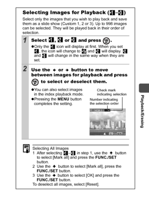 Page 87  Playback/Erasing
85
Selecting Images for Playback ( – )
Select only the images that you wish to play back and save 
them as a slide show (Custom 1, 2 or 3). Up to 998 images 
can be selected. They will be played back in their order of 
selection. 
1Select ,  or  and press  .
zOnly the   icon will display at first. When you set 
, the icon will change to   and   will display.   
and   will change in the same way when they are 
set.
2Use the   or   button to move 
between images for playback and press...