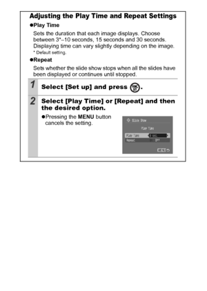 Page 8886
Adjusting the Play Time and Repeat Settings
zPlay Time
Sets the duration that each image displays. Choose 
between 3*–10 seconds, 15 seconds and 30 seconds. 
Displaying time can vary slightly depending on the image.
* Default setting.
zRepeat 
Sets whether the slide show stops when all the slides have 
been displayed or continues until stopped.
1Select [Set up] and press  .
2Select [Play Time] or [Repeat] and then 
the desired option.
zPressing the MENU button 
cancels the setting.
 