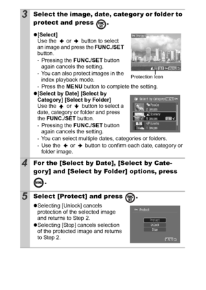 Page 9088
3Select the image, date, categor y or folder to 
protect and press  . 
z[Select]
Use the   or   button to select 
an image and press the FUNC./SET 
button.
- Pressing the FUNC./SET button 
again cancels the setting.
- You can also protect images in the 
index playback mode.
- Press the MENU button to complete the setting.
z[Select by Date] [Select by 
Category] [Select by Folder]
Use the   or   button to select a 
date, category or folder and press 
the FUNC./SET button.
- Pressing the FUNC./SET...